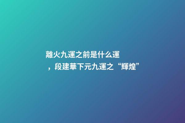 離火九運之前是什么運，段建華下元九運之“輝煌”